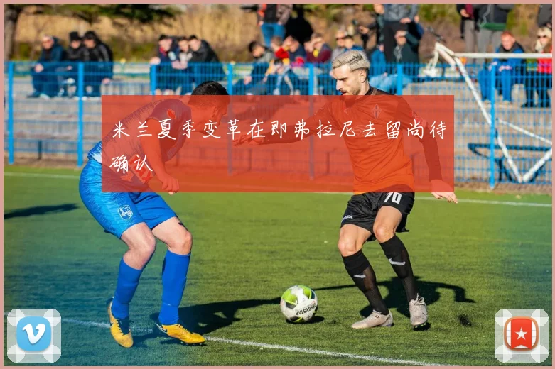 米兰夏季变革在即弗拉尼去留尚待确认