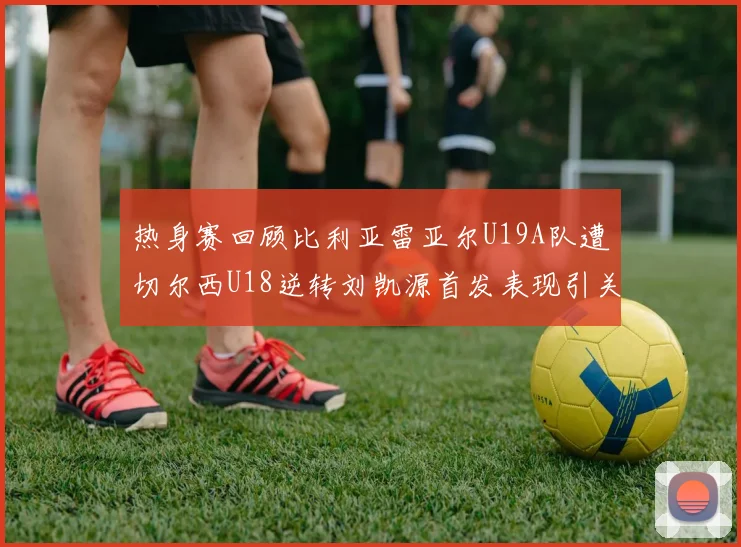 热身赛回顾比利亚雷亚尔U19A队遭切尔西U18逆转刘凯源首发表现引关注