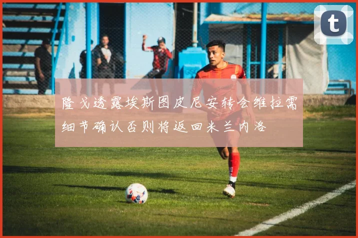 隆戈透露埃斯图皮尼安转会维拉需细节确认否则将返回米兰内洛