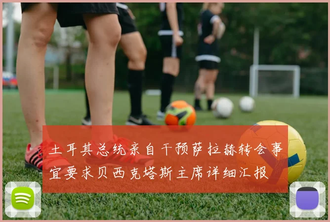 土耳其总统亲自干预萨拉赫转会事宜要求贝西克塔斯主席详细汇报