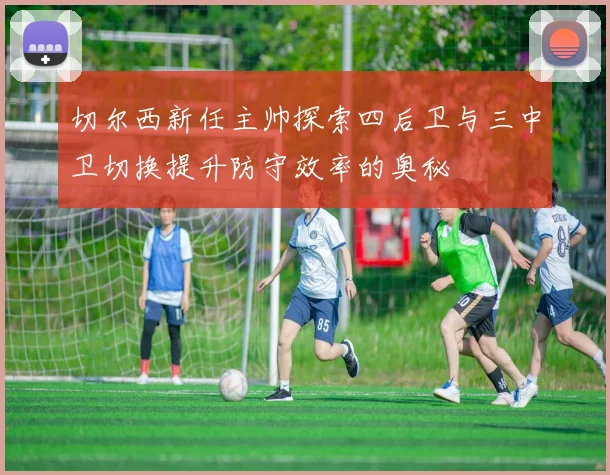 切尔西新任主帅探索四后卫与三中卫切换提升防守效率的奥秘