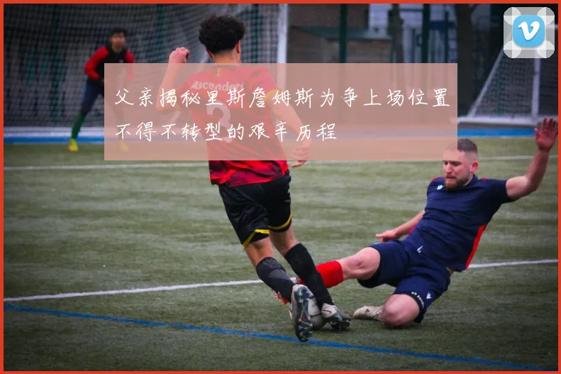 父亲揭秘里斯詹姆斯为争上场位置不得不转型的艰辛历程