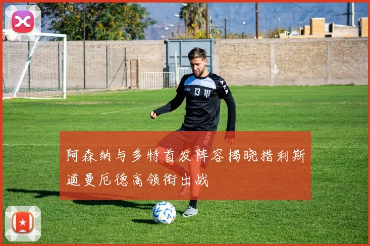 阿森纳与多特首发阵容揭晓措利斯道曼厄德高领衔出战
