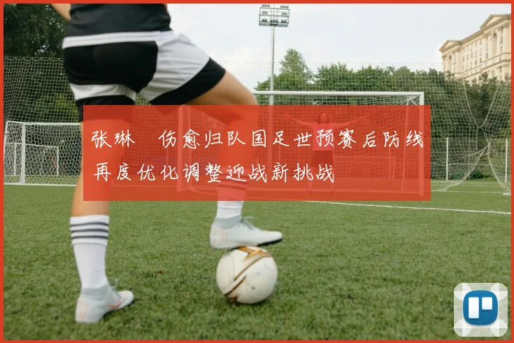 张琳芃伤愈归队国足世预赛后防线再度优化调整迎战新挑战