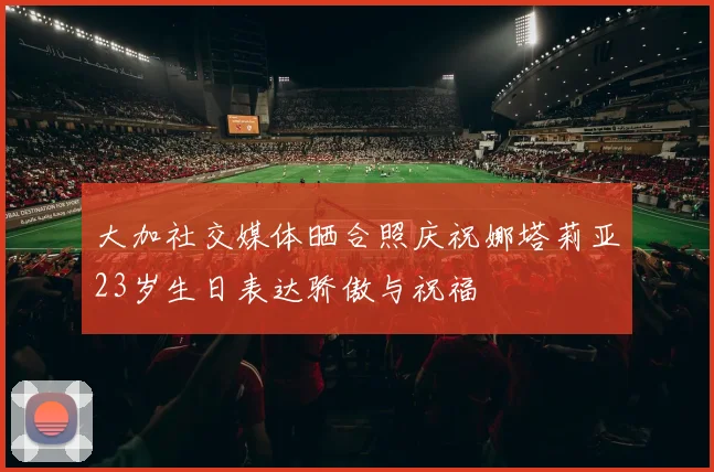 大加社交媒体晒合照庆祝娜塔莉亚23岁生日表达骄傲与祝福