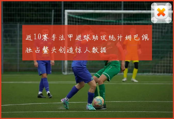 近10赛季法甲进球助攻统计姆巴佩独占鳌头创造惊人数据